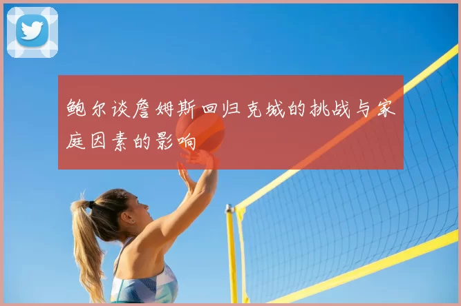 鲍尔谈詹姆斯回归克城的挑战与家庭因素的影响