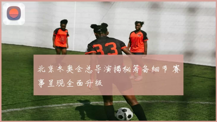 北京冬奥会总导演揭秘筹备细节 赛事呈现全面升级