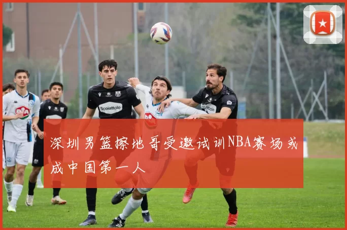 深圳男篮擦地哥受邀试训NBA赛场或成中国第一人