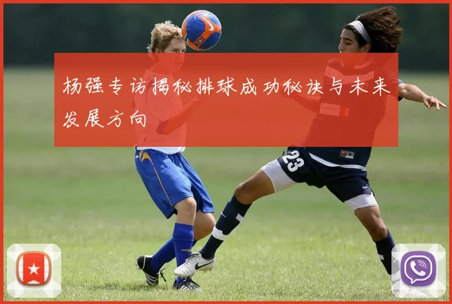 杨强专访揭秘排球成功秘诀与未来发展方向