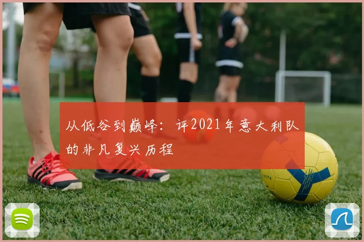 从低谷到巅峰：评2021年意大利队的非凡复兴历程
