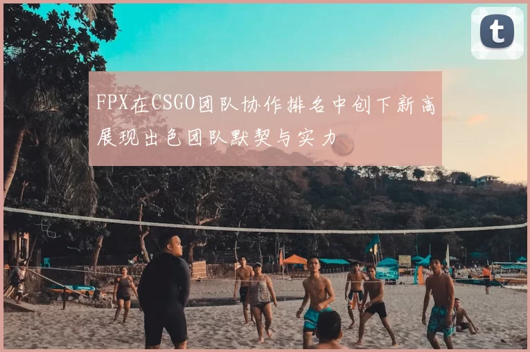 FPX在CSGO团队协作排名中创下新高展现出色团队默契与实力