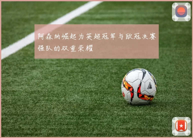 阿森纳崛起为英超冠军与欧冠决赛强队的双重荣耀