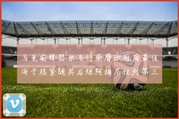 马竞前锋瑟尔洛特荣膺欧冠周最佳海于格紧随其后琼阿梅尼位列第三