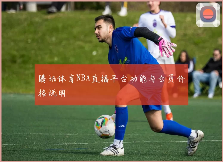 腾讯体育NBA直播平台功能与会员价格说明