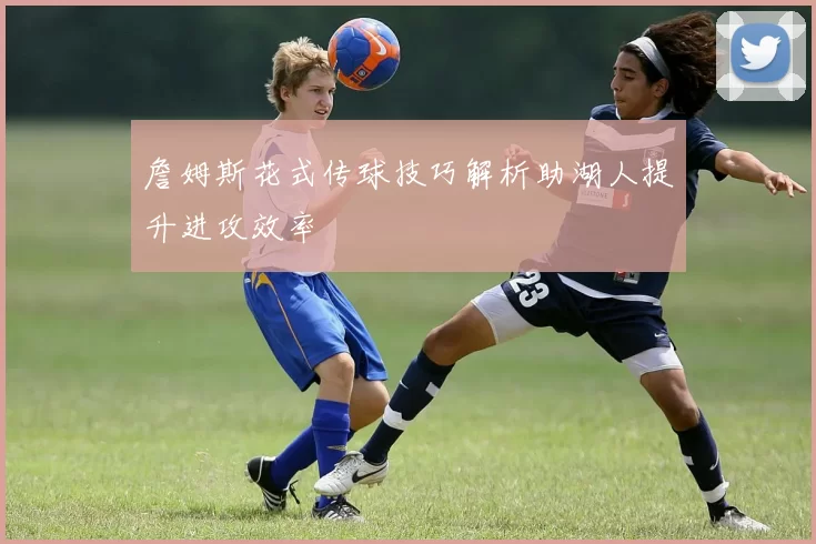 詹姆斯花式传球技巧解析助湖人提升进攻效率