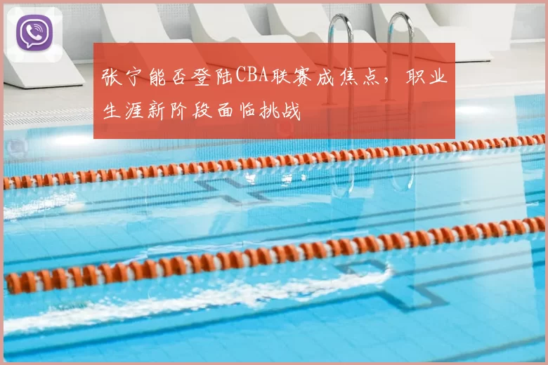 张宁能否登陆CBA联赛成焦点,职业生涯新阶段面临挑战