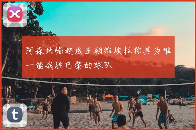 阿森纳崛起成王朝维埃拉称其为唯一能战胜巴黎的球队