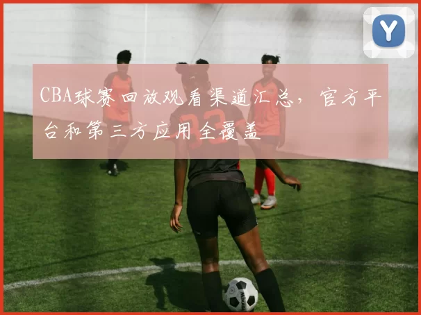 CBA球赛回放观看渠道汇总,官方平台和第三方应用全覆盖