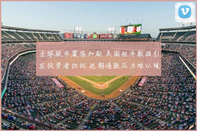 全球股市震荡加剧 美国经济数据引发投资者担忧 近期通胀压力难以缓解