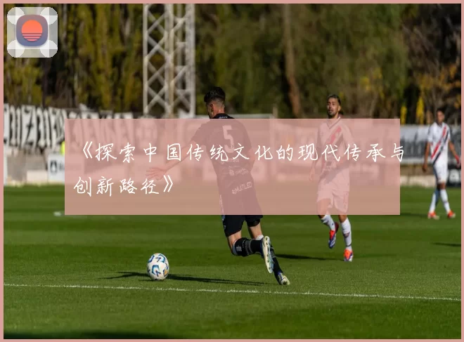 《探索中国传统文化的现代传承与创新路径》