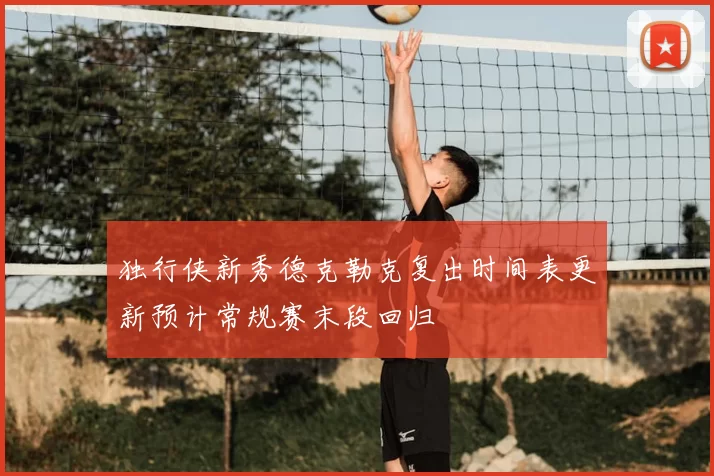 独行侠新秀德克勒克复出时间表更新预计常规赛末段回归
