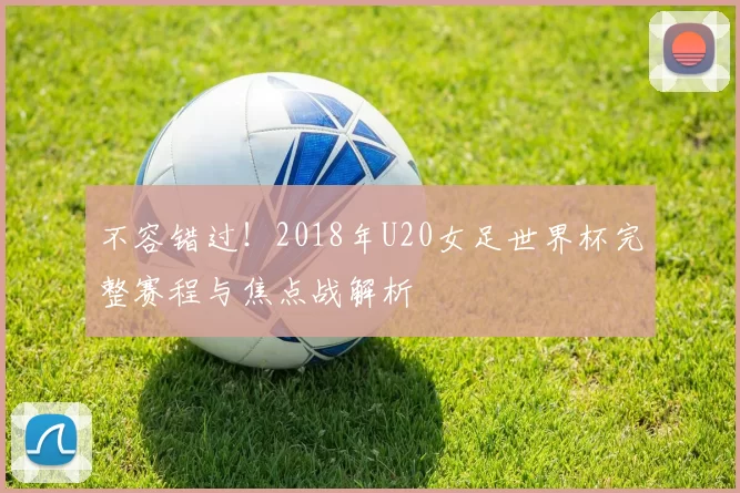 不容错过！2018年U20女足世界杯完整赛程与焦点战解析