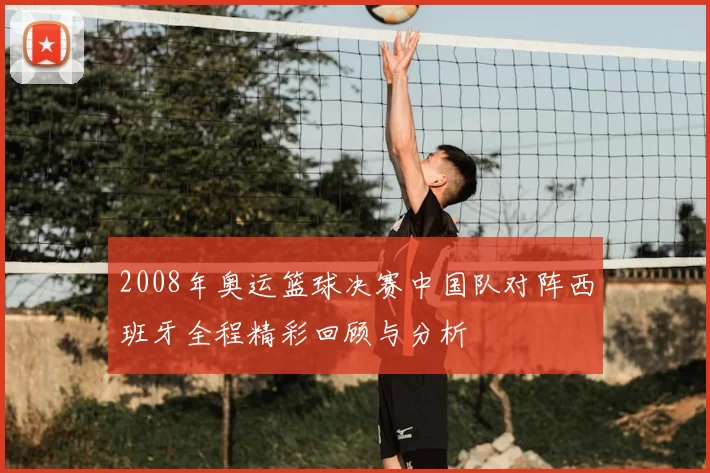2008年奥运篮球决赛中国队对阵西班牙全程精彩回顾与分析