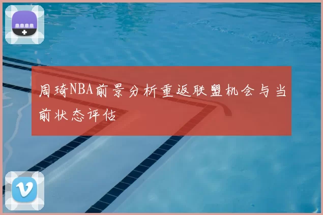 周琦NBA前景分析重返联盟机会与当前状态评估