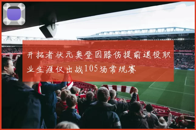 开拓者状元奥登因膝伤提前退役职业生涯仅出战105场常规赛