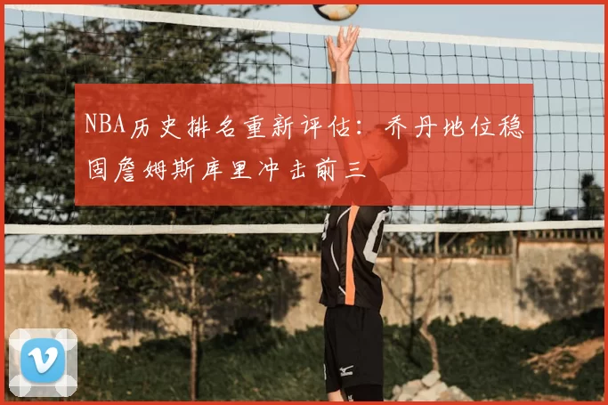 NBA历史排名重新评估：乔丹地位稳固詹姆斯库里冲击前三