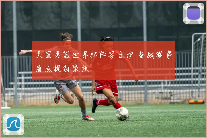 美国男篮世界杯阵容出炉 备战赛事看点提前聚焦