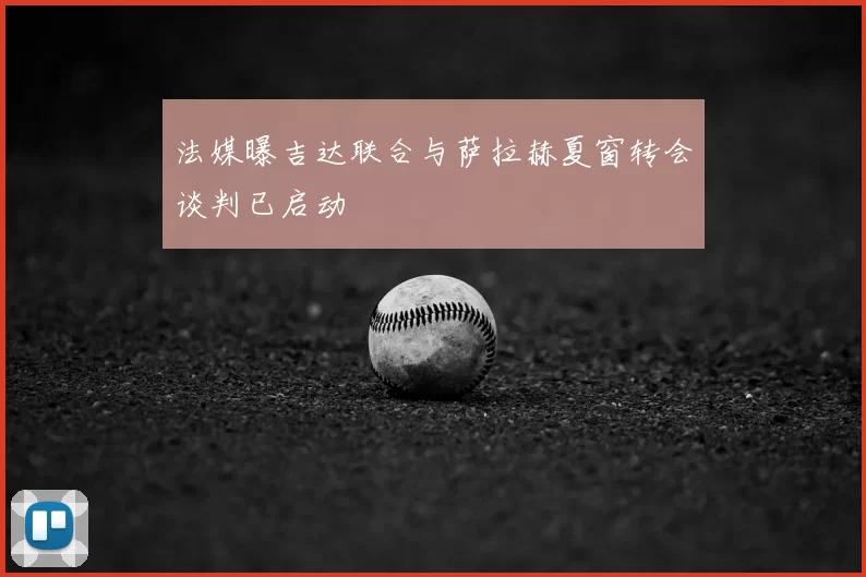 法媒曝吉达联合与萨拉赫夏窗转会谈判已启动