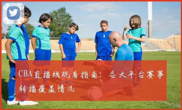 CBA直播线观看指南:各大平台赛事转播覆盖情况