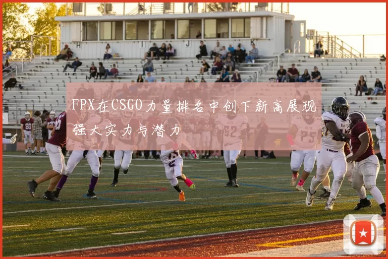 FPX在CSGO力量排名中创下新高展现强大实力与潜力