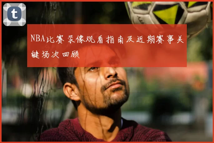 NBA比赛录像观看指南及近期赛事关键场次回顾