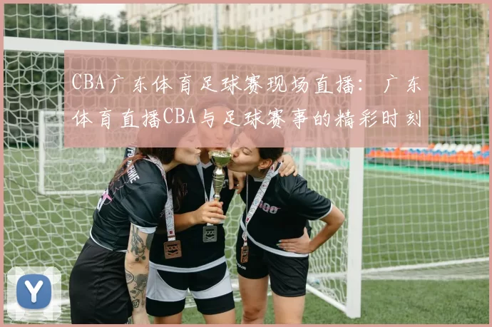 CBA广东体育足球赛现场直播：广东体育直播CBA与足球赛事的精彩时刻