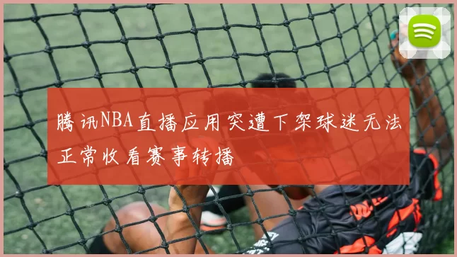 腾讯NBA直播应用突遭下架球迷无法正常收看赛事转播