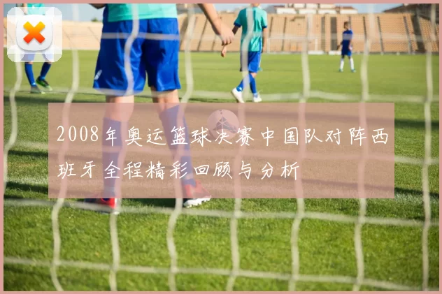 2008年奥运篮球决赛中国队对阵西班牙全程精彩回顾与分析