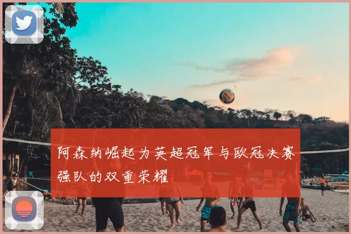 阿森纳崛起为英超冠军与欧冠决赛强队的双重荣耀