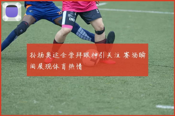 孙杨奥运会崇拜眼神引关注 赛场瞬间展现体育热情