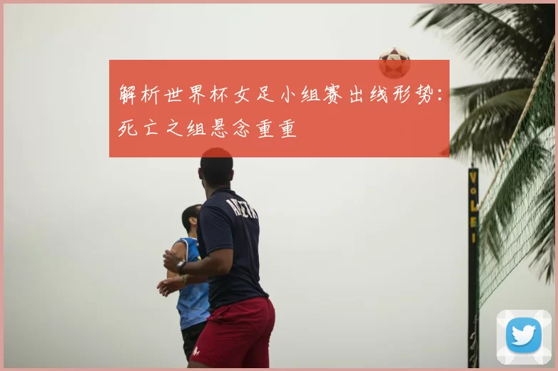 解析世界杯女足小组赛出线形势：死亡之组悬念重重