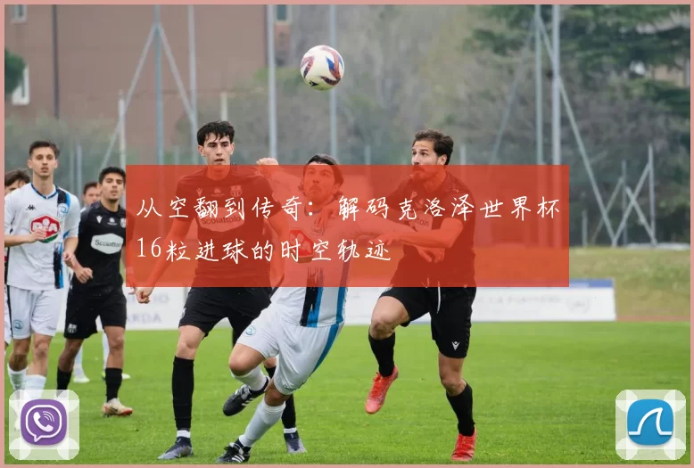 从空翻到传奇:解码克洛泽世界杯16粒进球的时空轨迹