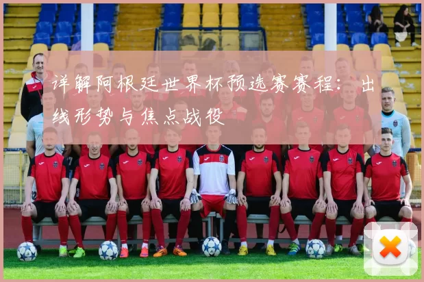 详解阿根廷世界杯预选赛赛程:出线形势与焦点战役